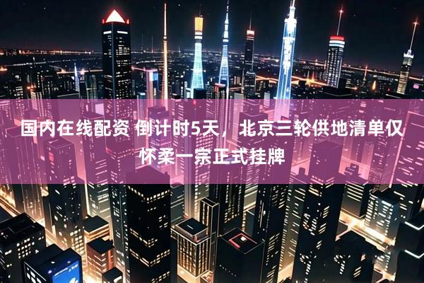 国内在线配资 倒计时5天，北京三轮供地清单仅怀柔一宗正式挂牌