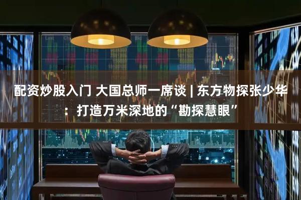 配资炒股入门 大国总师一席谈 | 东方物探张少华：打造万米深地的“勘探慧眼”