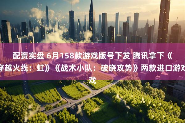 配资实盘 6月158款游戏版号下发 腾讯拿下《穿越火线：虹》《战术小队：破晓攻势》两款进口游戏