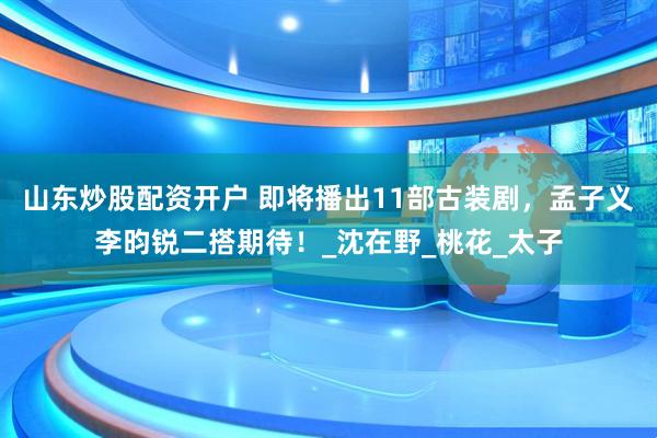 山东炒股配资开户 即将播出11部古装剧，孟子义李昀锐二搭期待！_沈在野_桃花_太子