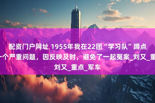 配资门户网址 1955年我在22团“学习队”蹲点时遇到一个严重问题，因反映及时，避免了一起冤案_刘又_重点_军车