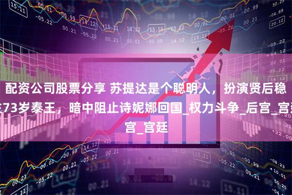 配资公司股票分享 苏提达是个聪明人，扮演贤后稳住73岁泰王，暗中阻止诗妮娜回国_权力斗争_后宫_宫廷