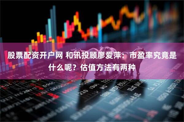 股票配资开户网 和讯投顾廖爱萍：市盈率究竟是什么呢？估值方法有两种