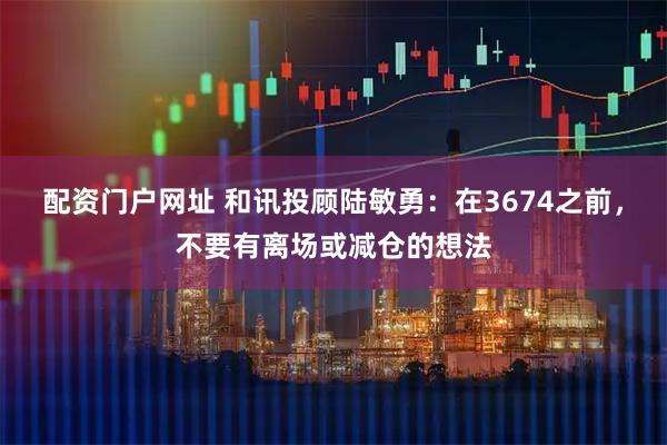 配资门户网址 和讯投顾陆敏勇：在3674之前，不要有离场或减仓的想法