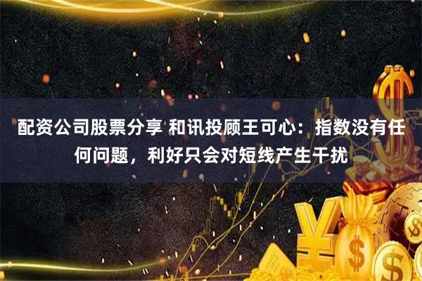 配资公司股票分享 和讯投顾王可心：指数没有任何问题，利好只会对短线产生干扰