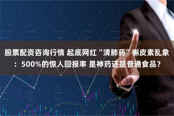 股票配资咨询行情 起底网红“清肺药”槲皮素乱象：500%的惊人回报率 是神药还是普通食品？