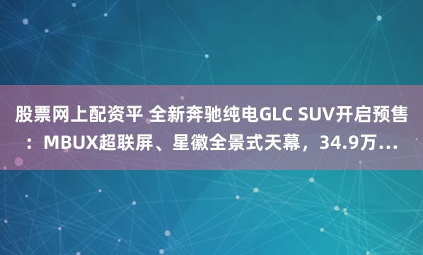 股票网上配资平 全新奔驰纯电GLC SUV开启预售：MBUX超联屏、星徽全景式天幕，34.9万…