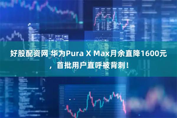 好股配资网 华为Pura X Max月余直降1600元，首批用户直呼被背刺！